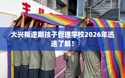 大兴叛逆期孩子管理学校2026年迅速了解！