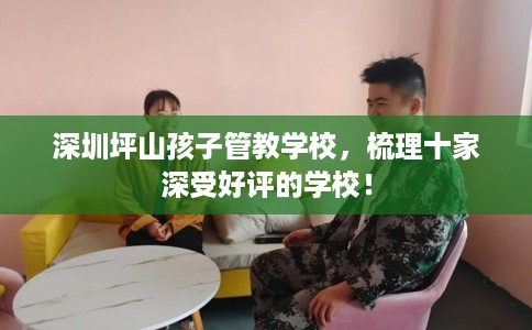深圳坪山孩子管教学校，梳理十家深受好评的学校！