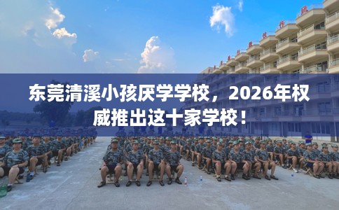 东莞清溪小孩厌学学校，2026年权威推出这十家学校！