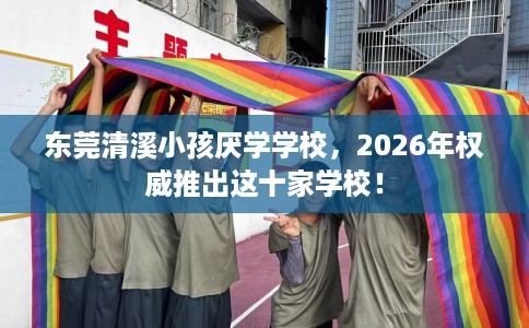 东莞清溪小孩厌学学校，2026年权威推出这十家学校！