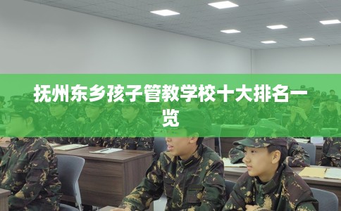 抚州东乡孩子管教学校十大排名一览