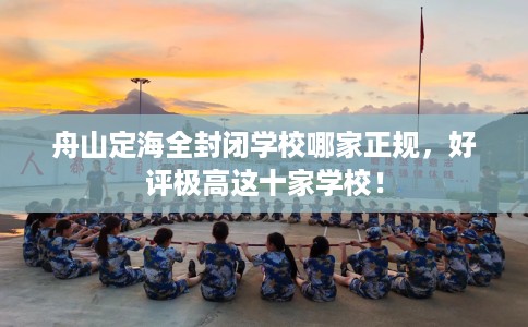 舟山定海全封闭学校哪家正规，好评极高这十家学校！