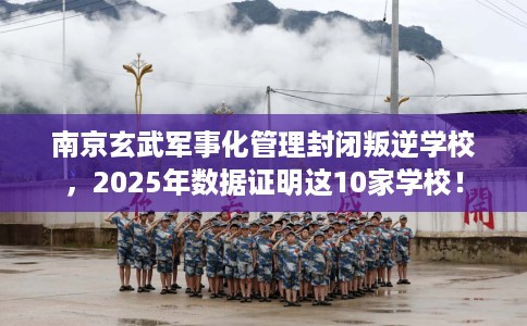 南京玄武军事化管理封闭叛逆学校，2025年数据证明这10家学校！