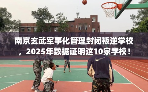 南京玄武军事化管理封闭叛逆学校，2025年数据证明这10家学校！