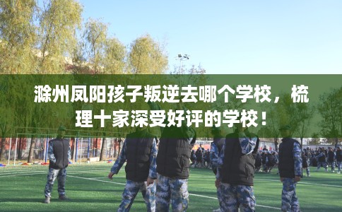 滁州凤阳孩子叛逆去哪个学校，梳理十家深受好评的学校！
