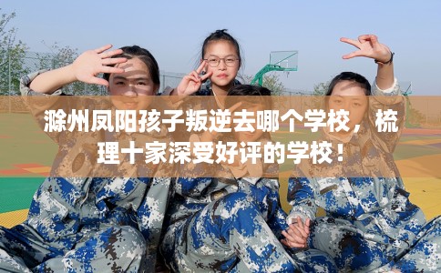 滁州凤阳孩子叛逆去哪个学校，梳理十家深受好评的学校！