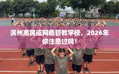 滨州惠民戒网瘾管教学校，2026年你注意过吗！