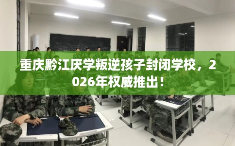重庆黔江厌学叛逆孩子封闭学校，2026年权威推出！