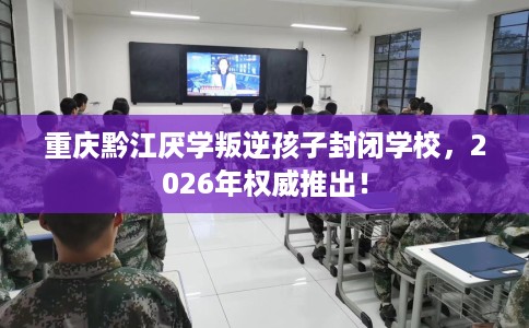 重庆黔江厌学叛逆孩子封闭学校，2026年权威推出！