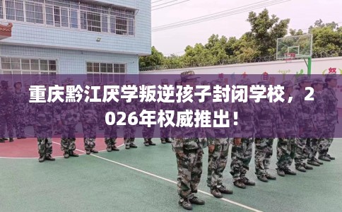 重庆黔江厌学叛逆孩子封闭学校，2026年权威推出！