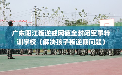 广东阳江叛逆戒网瘾全封闭军事特训学校（解决孩子叛逆期问题）