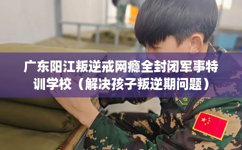 广东阳江叛逆戒网瘾全封闭军事特训学校（解决孩子叛逆期问题）