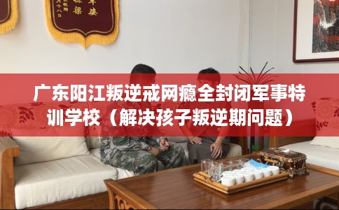广东阳江叛逆戒网瘾全封闭军事特训学校（解决孩子叛逆期问题）