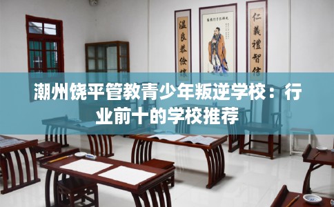 潮州饶平管教青少年叛逆学校：行业前十的学校推荐
