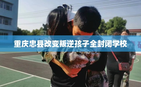 重庆忠县改变叛逆孩子全封闭学校