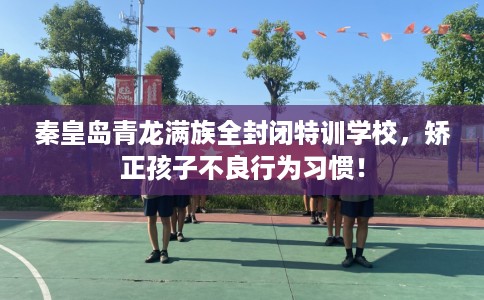 秦皇岛青龙满族全封闭特训学校，矫正孩子不良行为习惯！