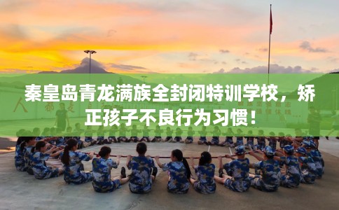 秦皇岛青龙满族全封闭特训学校，矫正孩子不良行为习惯！
