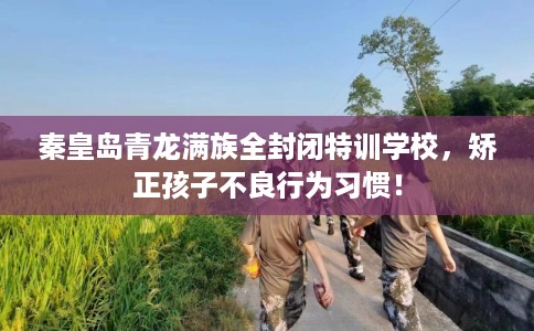 秦皇岛青龙满族全封闭特训学校，矫正孩子不良行为习惯！