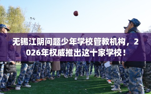 无锡江阴问题少年学校管教机构，2026年权威推出这十家学校！
