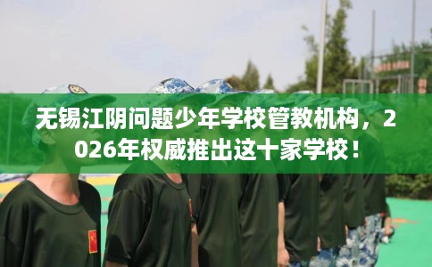 无锡江阴问题少年学校管教机构，2026年权威推出这十家学校！