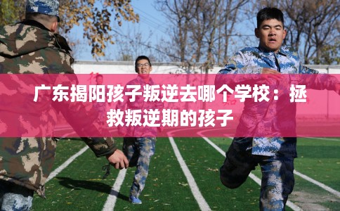 广东揭阳孩子叛逆去哪个学校：拯救叛逆期的孩子