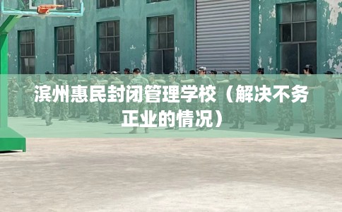 滨州惠民封闭管理学校（解决不务正业的情况）