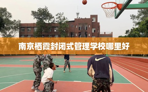 南京栖霞封闭式管理学校哪里好 南京栖霞封闭式管理学校哪里好