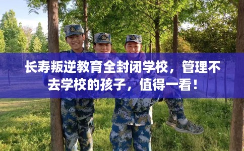 长寿叛逆教育全封闭学校，管理不去学校的孩子，值得一看！