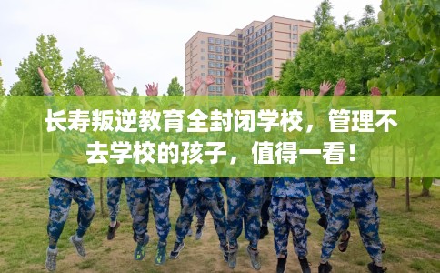 长寿叛逆教育全封闭学校，管理不去学校的孩子，值得一看！