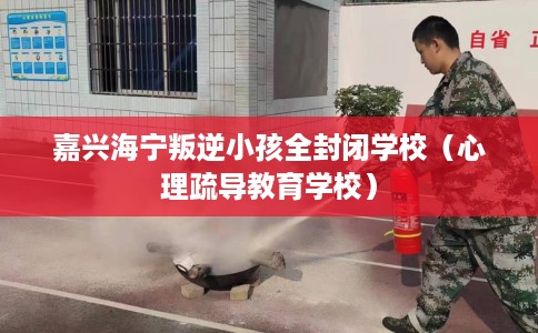 嘉兴海宁叛逆小孩全封闭学校（心理疏导教育学校）