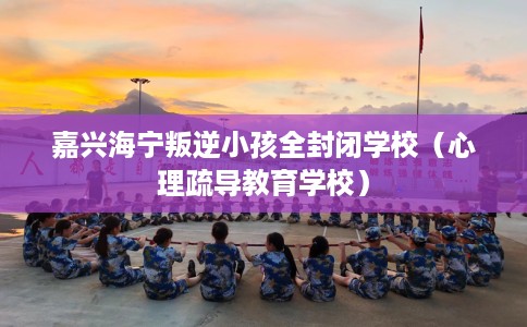 嘉兴海宁叛逆小孩全封闭学校（心理疏导教育学校）