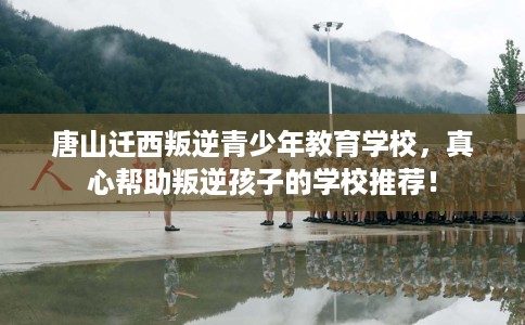 唐山迁西叛逆青少年教育学校，真心帮助叛逆孩子的学校推荐！