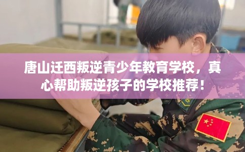 唐山迁西叛逆青少年教育学校，真心帮助叛逆孩子的学校推荐！