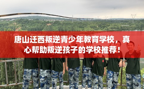 唐山迁西叛逆青少年教育学校，真心帮助叛逆孩子的学校推荐！