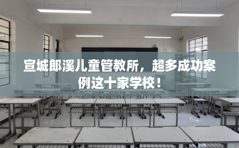 宣城郎溪儿童管教所，超多成功案例这十家学校！