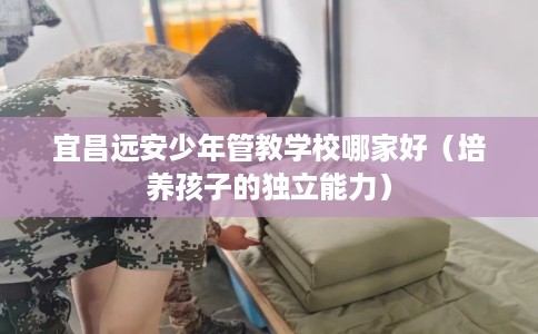 宜昌远安少年管教学校哪家好（培养孩子的独立能力）