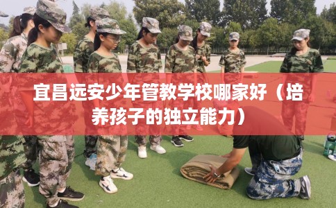 宜昌远安少年管教学校哪家好（培养孩子的独立能力）