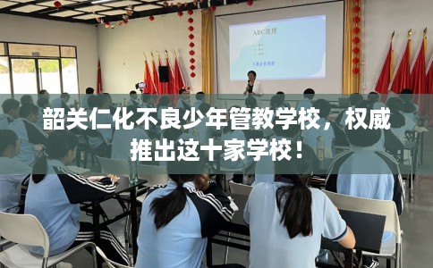 韶关仁化不良少年管教学校，权威推出这十家学校！