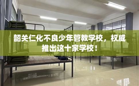 韶关仁化不良少年管教学校，权威推出这十家学校！