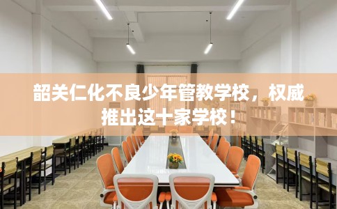 韶关仁化不良少年管教学校，权威推出这十家学校！