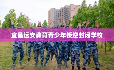 宜昌远安教育青少年叛逆封闭学校