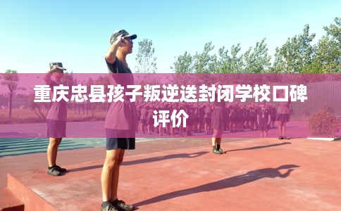 重庆忠县孩子叛逆送封闭学校口碑评价