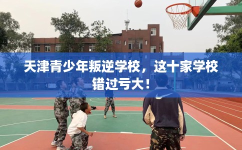 天津青少年叛逆学校，这十家学校错过亏大！