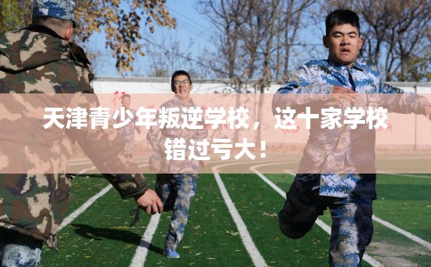 天津青少年叛逆学校，这十家学校错过亏大！