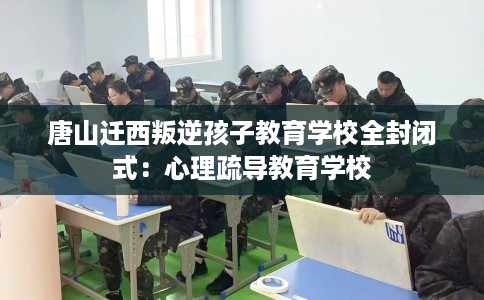 唐山迁西叛逆孩子教育学校全封闭式：心理疏导教育学校