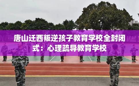 唐山迁西叛逆孩子教育学校全封闭式：心理疏导教育学校