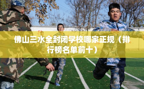 佛山三水全封闭学校哪家正规（排行榜名单前十）