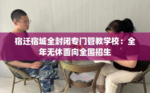 宿迁宿城全封闭专门管教学校：全年无休面向全国招生