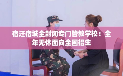 宿迁宿城全封闭专门管教学校：全年无休面向全国招生