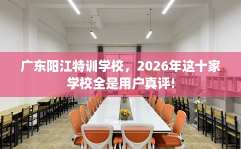 广东阳江特训学校，2026年这十家学校全是用户真评!